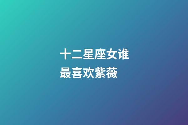 十二星座女谁最喜欢紫薇-第1张-星座运势-玄机派