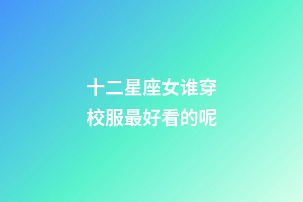 十二星座女谁穿校服最好看的呢-第1张-星座运势-玄机派