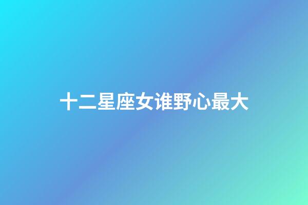 十二星座女谁野心最大-第1张-星座运势-玄机派