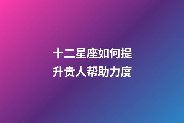 十二星座如何提升贵人帮助力度-第1张-星座运势-玄机派