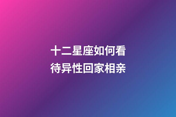 十二星座如何看待异性回家相亲-第1张-星座运势-玄机派
