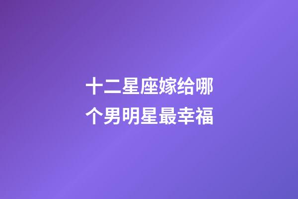 十二星座嫁给哪个男明星最幸福-第1张-星座运势-玄机派
