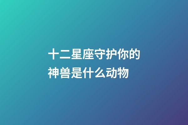 十二星座守护你的神兽是什么动物-第1张-星座运势-玄机派