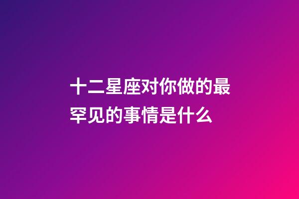 十二星座对你做的最罕见的事情是什么-第1张-星座运势-玄机派