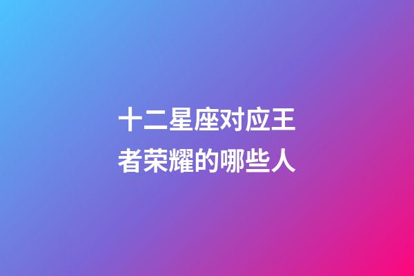 十二星座对应王者荣耀的哪些人-第1张-星座运势-玄机派