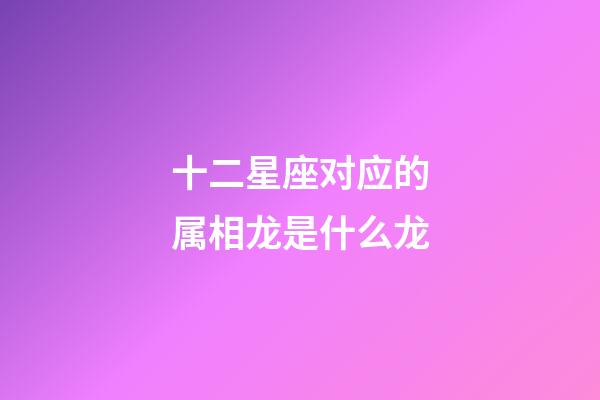 十二星座对应的属相龙是什么龙-第1张-星座运势-玄机派