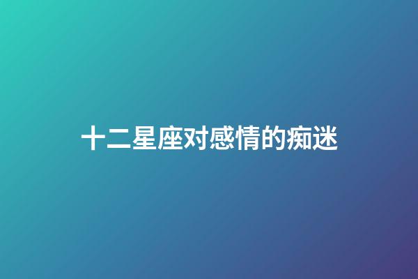 十二星座对感情的痴迷-第1张-星座运势-玄机派