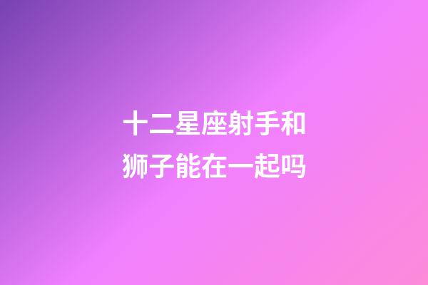 十二星座射手和狮子能在一起吗-第1张-星座运势-玄机派