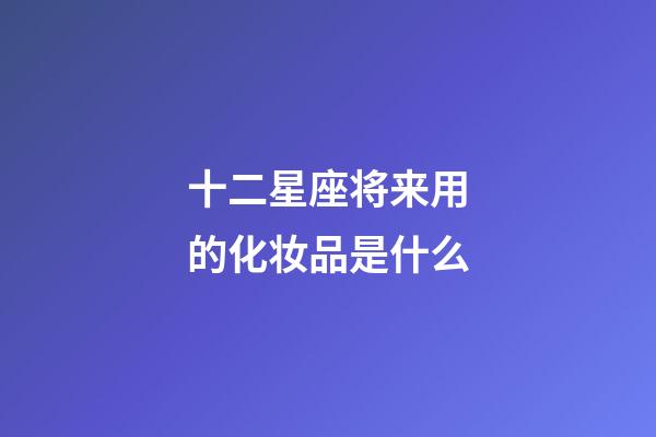 十二星座将来用的化妆品是什么-第1张-星座运势-玄机派