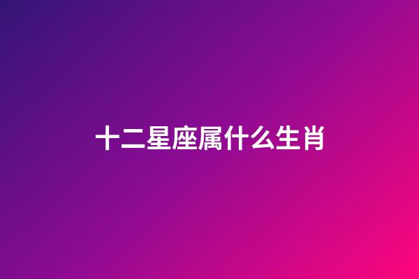 十二星座属什么生肖-第1张-星座运势-玄机派