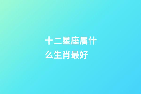 十二星座属什么生肖最好-第1张-星座运势-玄机派