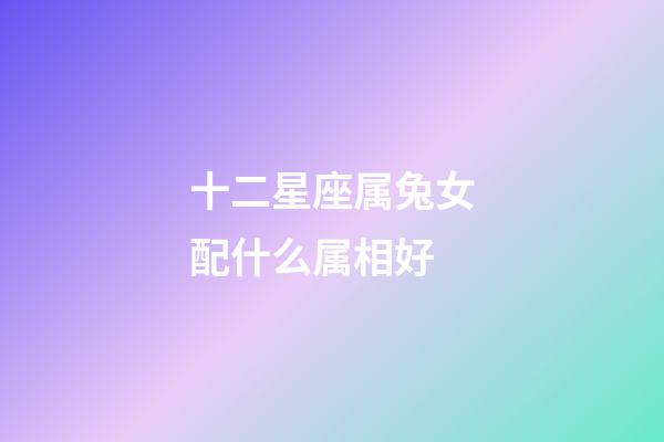 十二星座属兔女配什么属相好-第1张-星座运势-玄机派