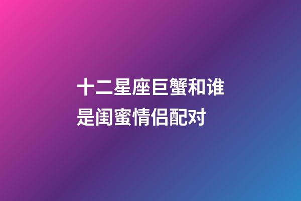 十二星座巨蟹和谁是闺蜜情侣配对-第1张-星座运势-玄机派