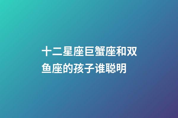 十二星座巨蟹座和双鱼座的孩子谁聪明-第1张-星座运势-玄机派