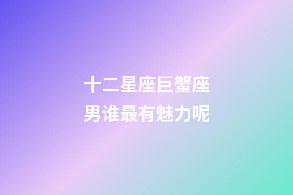 十二星座巨蟹座男谁最有魅力呢-第1张-星座运势-玄机派