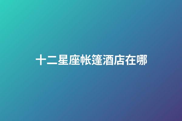 十二星座帐篷酒店在哪