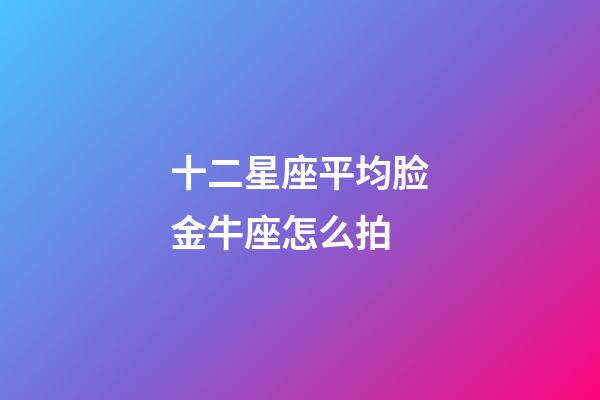十二星座平均脸金牛座怎么拍-第1张-星座运势-玄机派