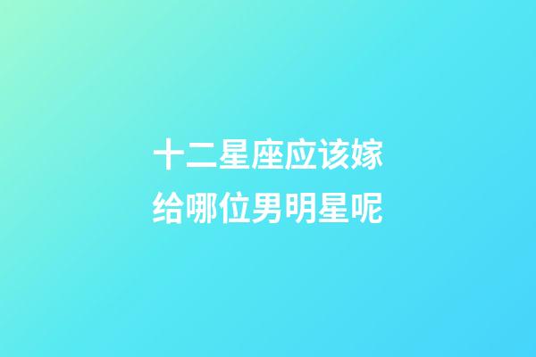 十二星座应该嫁给哪位男明星呢-第1张-星座运势-玄机派