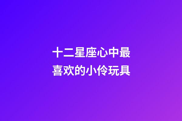 十二星座心中最喜欢的小伶玩具-第1张-星座运势-玄机派