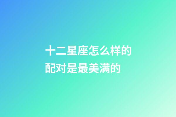 十二星座怎么样的配对是最美满的-第1张-星座运势-玄机派