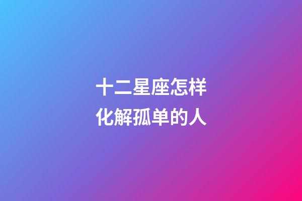 十二星座怎样化解孤单的人-第1张-星座运势-玄机派