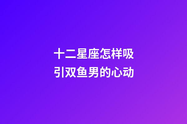 十二星座怎样吸引双鱼男的心动-第1张-星座运势-玄机派