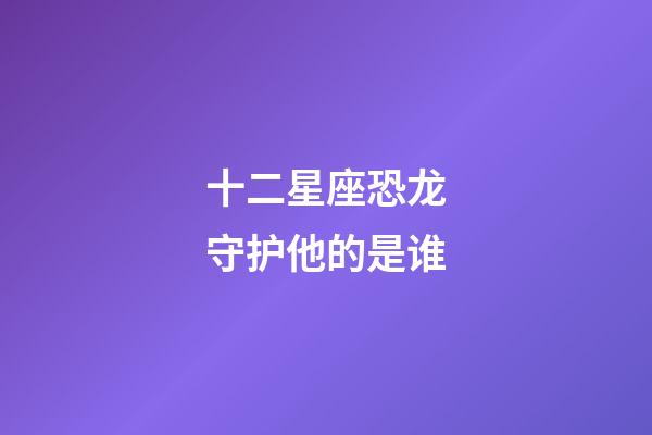 十二星座恐龙守护他的是谁-第1张-星座运势-玄机派