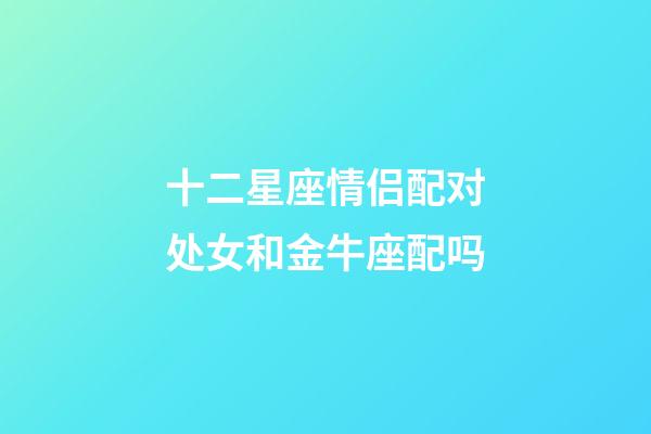 十二星座情侣配对处女和金牛座配吗-第1张-星座运势-玄机派