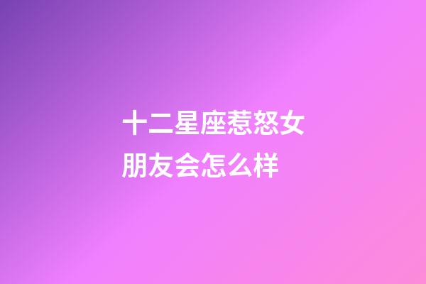 十二星座惹怒女朋友会怎么样-第1张-星座运势-玄机派