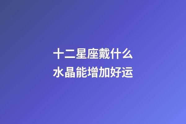 十二星座戴什么水晶能增加好运-第1张-星座运势-玄机派