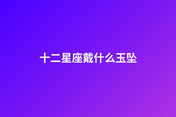 十二星座戴什么玉坠-第1张-星座运势-玄机派