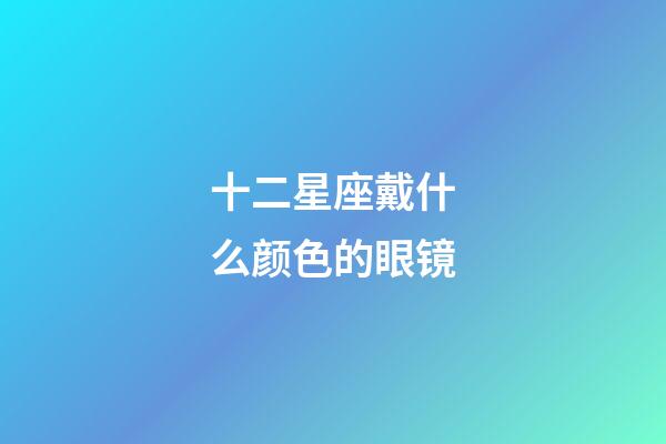 十二星座戴什么颜色的眼镜-第1张-星座运势-玄机派