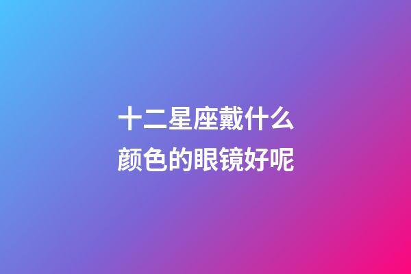 十二星座戴什么颜色的眼镜好呢-第1张-星座运势-玄机派