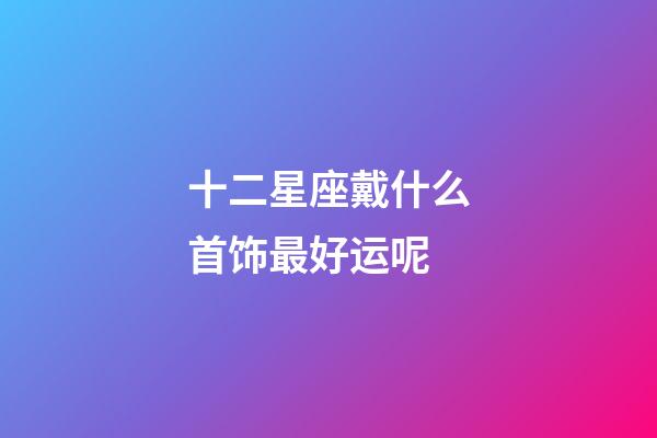 十二星座戴什么首饰最好运呢-第1张-星座运势-玄机派