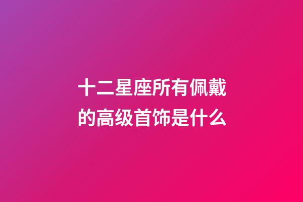 十二星座所有佩戴的高级首饰是什么-第1张-星座运势-玄机派