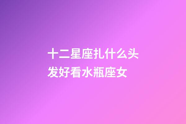 十二星座扎什么头发好看水瓶座女-第1张-星座运势-玄机派