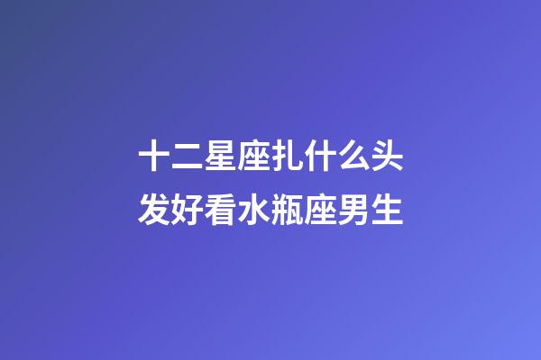 十二星座扎什么头发好看水瓶座男生-第1张-星座运势-玄机派