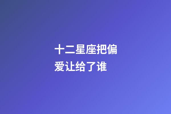 十二星座把偏爱让给了谁-第1张-星座运势-玄机派