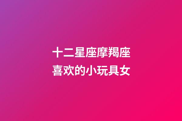 十二星座摩羯座喜欢的小玩具女-第1张-星座运势-玄机派