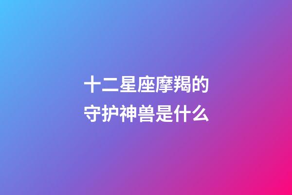 十二星座摩羯的守护神兽是什么-第1张-星座运势-玄机派