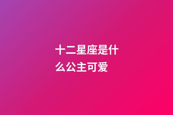 十二星座是什么公主可爱-第1张-星座运势-玄机派