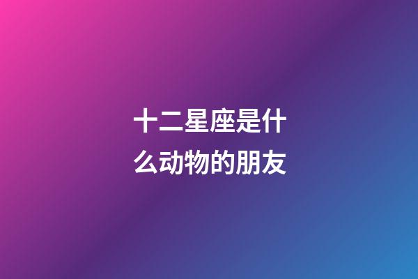 十二星座是什么动物的朋友-第1张-星座运势-玄机派