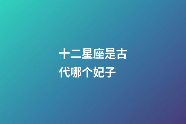 十二星座是古代哪个妃子-第1张-星座运势-玄机派