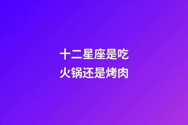 十二星座是吃火锅还是烤肉-第1张-星座运势-玄机派
