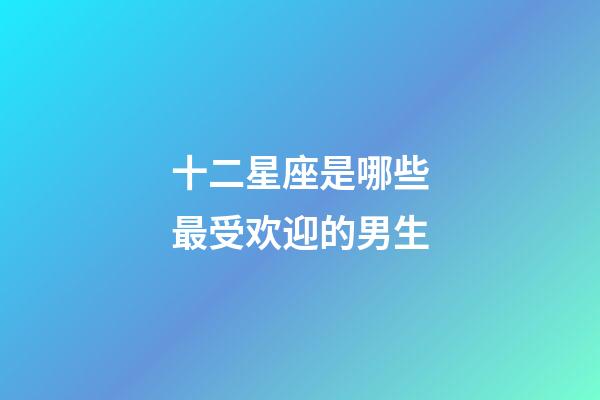十二星座是哪些最受欢迎的男生-第1张-星座运势-玄机派