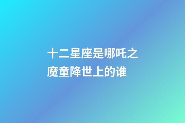 十二星座是哪吒之魔童降世上的谁-第1张-星座运势-玄机派