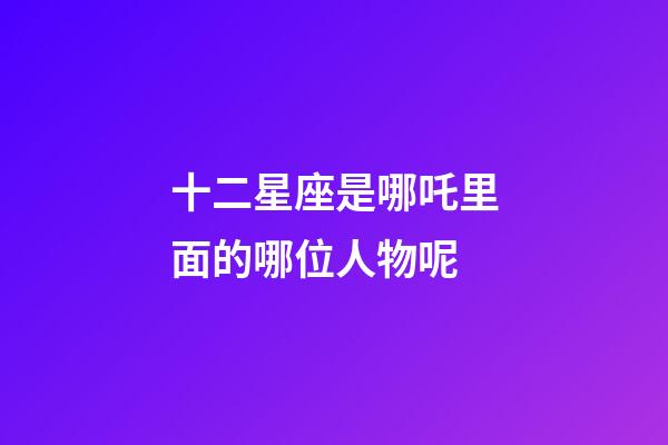 十二星座是哪吒里面的哪位人物呢-第1张-星座运势-玄机派