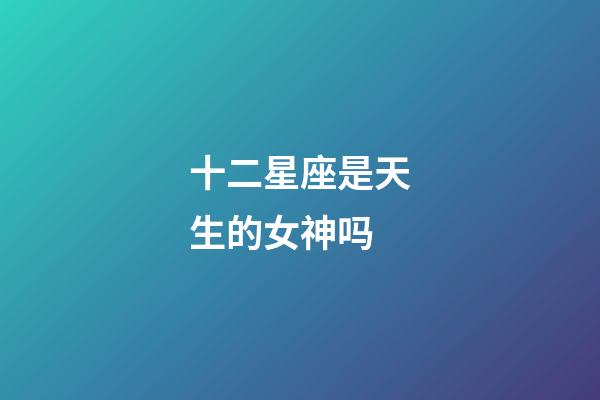十二星座是天生的女神吗-第1张-星座运势-玄机派