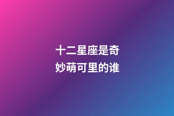 十二星座是奇妙萌可里的谁-第1张-星座运势-玄机派