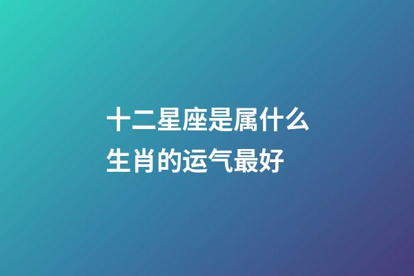 十二星座是属什么生肖的运气最好-第1张-星座运势-玄机派